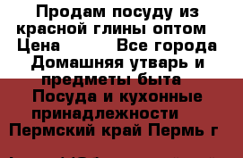 Продам посуду из красной глины оптом › Цена ­ 100 - Все города Домашняя утварь и предметы быта » Посуда и кухонные принадлежности   . Пермский край,Пермь г.